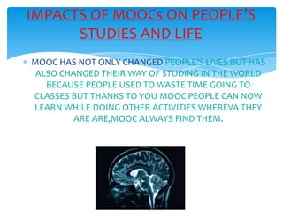 MOOC HAS NOT ONLY CHANGED PEOPLE’S LIVES BUT HAS
ALSO CHANGED THEIR WAY OF STUDING IN THE WORLD
BECAUSE PEOPLE USED TO WASTE TIME GOING TO
CLASSES BUT THANKS TO YOU MOOC PEOPLE CAN NOW
LEARN WHILE DOING OTHER ACTIVITIES WHEREVA THEY
ARE ARE,MOOC ALWAYS FIND THEM.
IMPACTS OF MOOCs ON PEOPLE’S
STUDIES AND LIFE
 