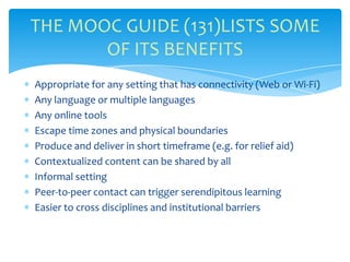 Appropriate for any setting that has connectivity (Web or Wi-Fi)
Any language or multiple languages
Any online tools
Escape time zones and physical boundaries
Produce and deliver in short timeframe (e.g. for relief aid)
Contextualized content can be shared by all
Informal setting
Peer-to-peer contact can trigger serendipitous learning
Easier to cross disciplines and institutional barriers
THE MOOC GUIDE (131)LISTS SOME
OF ITS BENEFITS
 