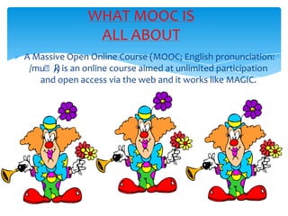  A Massive Open Online Course (MOOC; English pronunciation:
/muːk/) is an online course aimed at unlimited participation
and open access via the web and it works like MAGIC.
WHAT MOOC IS
ALL ABOUT
 