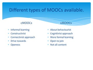 Different types of MOOCs available.
cMOOCs
Informal learning
Constructivist
Connectivist approach
Drive towards
Openess
xMOOCs
About behaviourist
Cognitivist approach
More formal learning
Open to join
Not all content
 