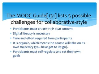 Participants must create their own content
Digital literacy is necessary
Time and effort required from participants
It is organic, which means the course will take on its
own trajectory (you have got to let go).
Participants must self-regulate and set their own
goals
The MOOC Guide[131] lists 5 possible
challenges for collaborative-style
MOOCs
 