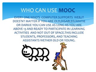 EVERY ONE WHO’S COMPUTER SUPPORTS WEB,IT
DOES’NT MATTER IF YOU ARE OLD,DISABLED,WHITIE
OR DARKIE YOU CAN USE AS LONG AS YOU ARE
ABOVE 13 AND READY TO PARTICIPATE IN LEARNING
ACTIVITIES AND NOT OUT OF SPACE.THIS INCLUDE
STUDENTS, PROFESSORS, AND TEACHING
ASSISTANTS WETHER OLD OR YOUNG.
WHO CAN USE MOOC
 