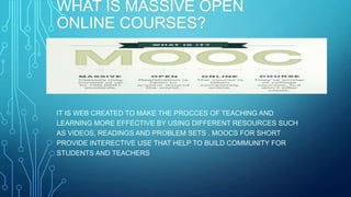 WHAT IS MASSIVE OPEN
ONLINE COURSES?
IT IS WEB CREATED TO MAKE THE PROCCES OF TEACHING AND
LEARNING MORE EFFECTIVE BY USING DIFFERENT RESOURCES SUCH
AS VIDEOS, READINGS AND PROBLEM SETS . MOOCS FOR SHORT
PROVIDE INTERECTIVE USE THAT HELP TO BUILD COMMUNITY FOR
STUDENTS AND TEACHERS.
 