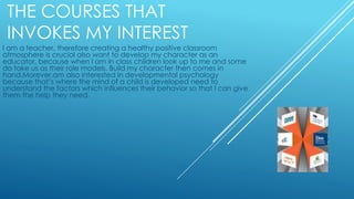THE COURSES THAT
INVOKES MY INTEREST
I am a teacher, therefore creating a healthy positive classroom
atmosphere is crucial also want to develop my character as an
educator, because when l am in class children look up to me and some
do take us as their role models. Build my character then comes in
hand.Morever,am also interested in developmental psychology
because that’s where the mind of a child is developed need to
understand the factors which influences their behavior so that l can give
them the help they need.
 