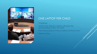 ONE LAPTOP PER CHILD
“Creatures
whose main spring is curiosity will enjoy the
accumulating of fact, far more
than the pausing at times to reflect on those facts."
Clarence Day
 