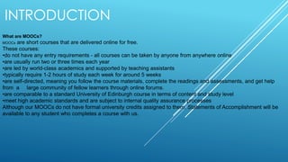 INTRODUCTION
What are MOOCs?
MOOCs are short courses that are delivered online for free.
These courses:
•do not have any entry requirements - all courses can be taken by anyone from anywhere online
•are usually run two or three times each year
•are led by world-class academics and supported by teaching assistants
•typically require 1-2 hours of study each week for around 5 weeks
•are self-directed, meaning you follow the course materials, complete the readings and assessments, and get help
from a large community of fellow learners through online forums.
•are comparable to a standard University of Edinburgh course in terms of content and study level
•meet high academic standards and are subject to internal quality assurance processes
Although our MOOCs do not have formal university credits assigned to them, Statements of Accomplishment will be
available to any student who completes a course with us.
 