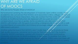 WHY ARE WE AFRAID
OF MOOCS
Why are Some People Afraid of MOOCs?
Not everyone is praising the development of massively open online courses. Many
academics are concerned that MOOCs and associated online colleges will replace
traditional face-to-face interactions. They are worried that the world will have fewer
scholars as traditional instructors are replaced with low-paid (or even non-
compensated) coaches or guides. Some academics are also concerned that
MOOCs will interfere with the goal of providing undergraduate students with a well-
rounded liberal arts education and instead encourage colleges to adopt a more
skills-based curriculum.
Another potential issue is that MOOCs aren’t really free. In order to produce these
high quality resources, someone has to pay for them even if it isn’t the students.
Currently, MOOCs are being created with massive funding from participating
universities and private for-profit businesses. In the future, it is possible that these
groups will ultimately charge learners for the experience. Critics worry that there will
be fewer traditional options available should MOOCS no longer be quite so openly
available
 