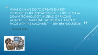 “
”
WHAT CAN WE DO TO CREATE SHARED
PROSPERITY? THE ANSWER IS NOT TO TRY TO SLOW
DOWN TECHNOLOGY. INSTEAD OF RACING
AGAINST THE MACHINE, WE NEED TO LEARN TO
RACE WITH THE MACHINE.” — ERIK BRYNJOLFSSON
"Learning for life,”
 