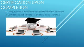 CERTIFICATION UPON
COMPLETION
 Mostly, success in moocs does not lead to credit but certificate.
 Certification can be traded for credit but its very expensive
 