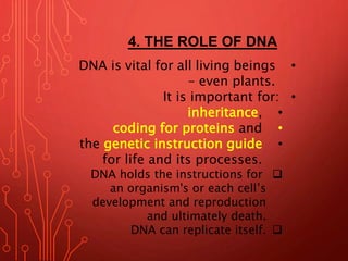 4. THE ROLE OF DNA
•DNA is vital for all living beings
– even plants.
•It is important for:
•inheritance,
•coding for proteins and
•the genetic instruction guide
for life and its processes.
DNA holds the instructions for
an organism's or each cell’s
development and reproduction
and ultimately death.
DNA can replicate itself.
 