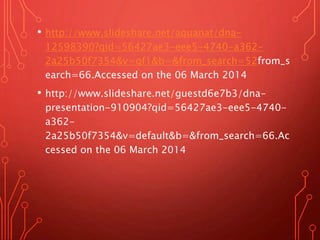 • http://www.slideshare.net/aquanat/dna-
12598390?qid=56427ae3-eee5-4740-a362-
2a25b50f7354&v=qf1&b=&from_search=52from_s
earch=66.Accessed on the 06 March 2014
• http://www.slideshare.net/guestd6e7b3/dna-
presentation-910904?qid=56427ae3-eee5-4740-
a362-
2a25b50f7354&v=default&b=&from_search=66.Ac
cessed on the 06 March 2014
 