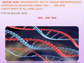 NUCLEIC ACID : (BIOCHEMISTRY) ANY OF VARIOUS MACROMOLECULES
COMPOSED OF NUCLEOTIDE CHAINS THAT ARE VITAL
CONSTITUENTS OF ALL LIVING CELLS.
TYPE OF NUCLEIC ACID :
DNA AND RNA
 