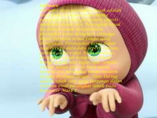 Software
Software atau perangkat lunak adalah
data yang disimpan pada media
penyimpanan data permanen seperti
harddisk/disket/cd-r. Perangkat lunak
ini dibuat untuk menjalankan
perangkat keras komputer sehingga
dapat berjalan sesuai fungsi yang
diinginkan. Perangakat keras dapat
juga berupa data-data seperti tulisan,
gambar, atau video. Pada awalnya
perangkat lunak komputer dibuat
hanya untuk satu tugas saja, sampai
sekitar tahun 1960 an baru mulai
muncul era perangkat lunak modern
dengan berbagai fungsi. Alan Turing
adalah salah satu yang berperan dalan
rintisan awal perangkat lunak pada
komputer Mark I.
 