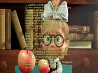 1. Sistem Operasi Komputer
Sistem operasi adalah perangkat lunak yang
mengatur fungsi dasar dari sebuah
komputer. Sistem operasi bertugas
melakukan kontrol pada semua aplikasi
program pada komputer termasuk
pengaturan perangkat keras dan sistem
input-output. Contoh sistem operasi :
Microsoft DOS, Microsoft Windows,
Ubuntu (linux), Macintosh, dll
Sistem Operasi secara umum terdiri dari
beberapa bagian:
Boot, yaitu meletakkan kernel ke dalam
memory
Kernel, yaitu inti dari sebuah Sistem
Operasi
Shell atau Command Interpreter , yang
bertugas membaca input dari pengguna
Library, yaitu yang menyediakan kumpulan
fungsi dasar dan standar yang dapat
dipanggil oleh aplikasi lain
Driver untuk berinteraksi dengan hardware
eksternal, sekaligus untuk mengontrol
mereka.
 