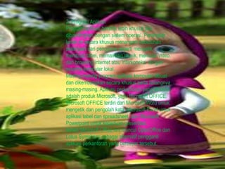 2. Program Aplikasi
Program aplikasi bersifat lebih khusus jika
dibandingkan dengan sistem operasi. Perangkat
lunak ini secara khusus menangani kebutuhan
pekerjaan dari pengguna seperti mengetik,
membuat tabel, memainkan musik, memutar video,
dan browsing internet atau interkoneksi dengan
sesama komputer lokal.
Masing-masing program aplikasi komputer dibuat
dan dikembangkan secara khusus pada bidangnya
masing-masing. Aplikasi perkantoran yang terkenal
adalah produk Microsoft, yaitu Microsoft OFFICE.
Microsoft OFFICE terdiri dari Microsoft Word untuk
mengetik dan pengolah kata, Microsoft Excel untuk
aplikasi tabel dan spreadsheet, dan Microsoft
Powerpoint untuk keperluan presentasi.
Selain Microsoft Office kini muncul OpenOffice dan
Lotus Symphony sebagai alternatif pengganti
aplikasi perkantoran yang berbayar tersebut.
 