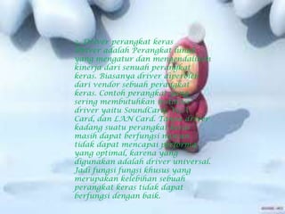 3. Driver perangkat keras
Driver adalah Perangkat lunak
yang mengatur dan mengendalikan
kinerja dari senuah perangkat
keras. Biasanya driver diperoleh
dari vendor sebuah perangkat
keras. Contoh perangkat yang
sering membutuhkan instalasi
driver yaitu SoundCard, VGA
Card, dan LAN Card. Tanpa driver
kadang suatu perangkat keras
masih dapat berfungsi namun
tidak dapat mencapai performa
yang optimal, karena yang
digunakan adalah driver universal.
Jadi fungsi fungsi khusus yang
merupakan kelebihan sebuah
perangkat keras tidak dapat
berfungsi dengan baik.
 