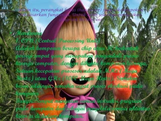 Selain itu, perangkat keras (hardware) juga dikelompokan
berdasarkan fungsinya. Untuk lebih jelasnya perhatikan
diagram berikut ini
• Hardware
1. CPU (Central Processing Unit)
Adalah komponen berupa chip atau IC berbentuk
persegi empat yang merupakan pengendali proses
kinerja computer, dengan dibantu komponen lainnya.
Satuan kecepatan prosesor adalah MHz (Mega
Hertz) atau GHz (1000 Mega Hertz). Semakin
besar nilainya, semakin cepat proses eksekusi pada
komputer
Fungsi:Tempat mengatur semua instruksi program
pada komputer dan sebagai pengelola semua aktivitas
kinerja di dalam komputer.
 