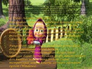 3. Harddisk
Adalah komponen yang berbentuk persegi empat yang berisi platter atau piringan yang mirip
dengan piringan hitam, head, papan elektronik, motor penggerak, dan komponen lainnya, yang
dilapisi atau dibungkus oleh casing yang kuat.
Fungsi:Salah satu alat booting computer,Media penyimpanan operation system (OS) yang
digunakan pada komputer,Media penyimpanan semua data dalam kapasitas yang besar pada
komputer
• 4. Video Adaptor atau GPU
• Merupakan komponen hardware komputer yang
menghubungkan peralatan pemrosesan grafis
dengan peralatan output berupa monitor. Pada
komputer lama, pemrosesan grafis dilakukan oleh
prosesor utama. Namun, seiring perkembangan
teknologi komputer saat ini, telah didesain
Fungsi:Port penghubung peralatan proses data
dengan peralatan output berupa
layar/monitorMemaksimalkan fungsi layar
sehingga dapat menampilkan grafis dalam resolusi
dan kualitas warna yang terbaik.Dapat
mempercepat semua kinerja software operation
system (Windows)
 