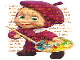 • 8. RAM (Random Access Memory)
RAM adalah unit penyimpan data tidak
permanen artinya data dalam RAM akan
hilang jika listrik mati. Ukuran data RAM
dinyatakan dengan Byte (B) dan kecepatan
akses RAM dinyatakan dengan Hertz (Hz).
Jadi dalam RAM tidak cuma data saja,
namun ada parameter lain yaitu kecepatan
RAM. Kecepatan RAM harus sesuai dengan
spesifikasi soket RAM pada motherboard.
Contoh: RAM 512MB PC667 mempunyai
ukuran data 512MB dengan kecepatan akses
667 MHz.
Contoh beberapa merk RAM adalah V-gen ,
Kingston, Visipro, Ramos, dll.
 