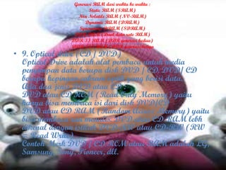 Generasi RAM dari waktu ke waktu :
Static RAM (SRAM)
Non Nolatile RAM (NV-RAM)
Dynamic RAM (DRAM)
Syncronous DRAM (SDRAM)
DDR RAM (Dual data rate RAM)
DDR II RAM (DDR generasi kedua)
DDR III RAM (DDR generasi ketiga
• 9. Optical drive (CD / DVD)
Optical Drive adalah alat pembaca untuk media
penyimpan data berupa disk DVD / CD. DVD/ CD
berupa kepingan cakram optik yang berisi data.
Ada dua jenis DVD atau CD :
DVD atau CD ROM (Read Only Memory) yaitu
hanya bisa membaca isi dari disk DVD/CD
DVD atau CD RAM (Random Access Memory) yaitu
bisa membaca ran menulis. DVD atau CD RAM lebh
dikenal dengan istilah DVD-RW atau CD-RW (RW
= Read Write)
Contoh Merk DVD / CD ROM atau RAM adalah LG,
Samsung, Sony, Pioneer, dll.
 