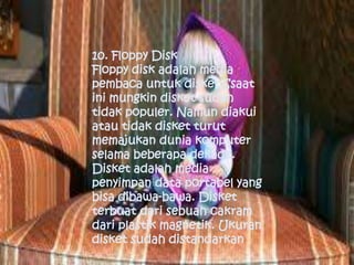 10. Floppy Disk
Floppy disk adalah media
pembaca untuk disket.Ssaat
ini mungkin disket sudah
tidak populer. Namun diakui
atau tidak disket turut
memajukan dunia komputer
selama beberapa dekade.
Disket adalah media
penyimpan data portabel yang
bisa dibawa-bawa. Disket
terbuat dari sebuah cakram
dari plastik magnetik. Ukuran
disket sudah distandarkan
 