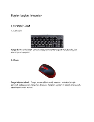 Bagian-bagian Komputer
1.Perangkat Input
A. Keyboard
Fungsi Keyboard adalah untuk memasukan karakter seperti huruf,angka, dan
simbol pada komputer.
B. Mouse
Fungsi Mouse adalah fungsi mouse adalah untuk memberi masukan berupa
perintah pada program komputer. biasanya tampilan gambar ini adalah anak panah,
atau bisa di sebut kursor.
 
