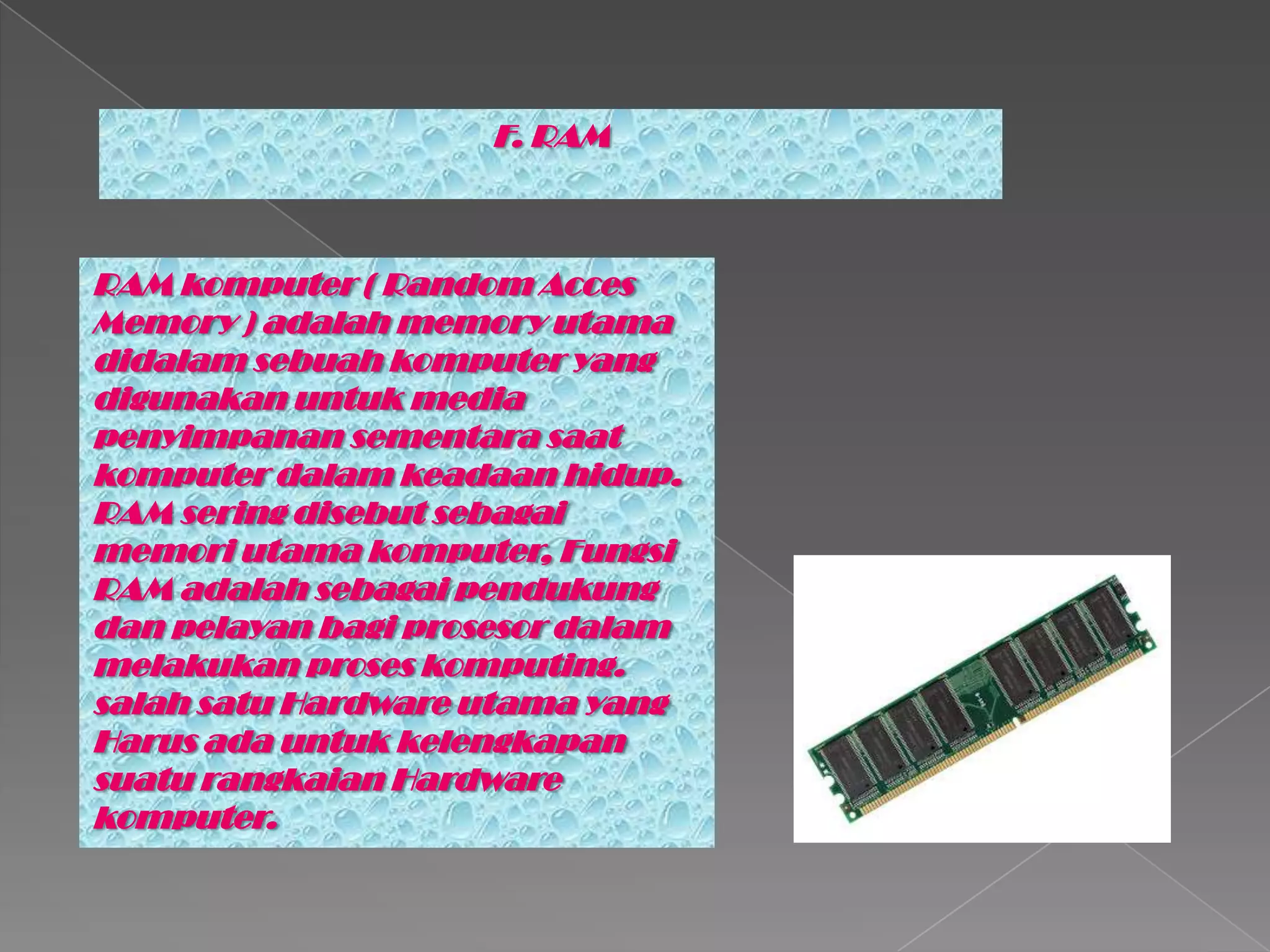 F. RAM
RAM komputer ( Random Acces
Memory ) adalah memory utama
didalam sebuah komputer yang
digunakan untuk media
penyimpanan sementara saat
komputer dalam keadaan hidup.
RAM sering disebut sebagai
memori utama komputer, Fungsi
RAM adalah sebagai pendukung
dan pelayan bagi prosesor dalam
melakukan proses komputing.
salah satu Hardware utama yang
Harus ada untuk kelengkapan
suatu rangkaian Hardware
komputer.
 