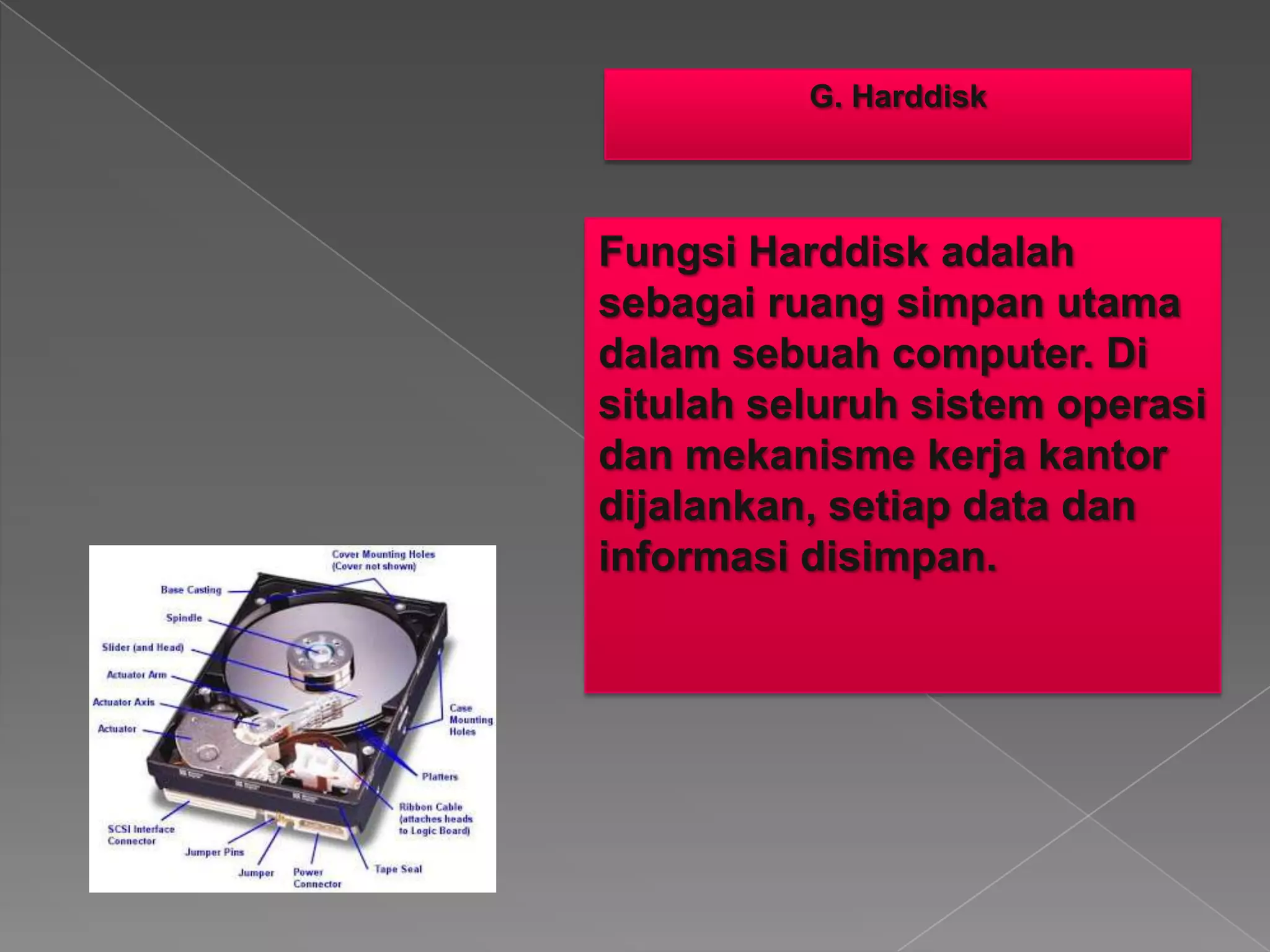 G. Harddisk
Fungsi Harddisk adalah
sebagai ruang simpan utama
dalam sebuah computer. Di
situlah seluruh sistem operasi
dan mekanisme kerja kantor
dijalankan, setiap data dan
informasi disimpan.
 