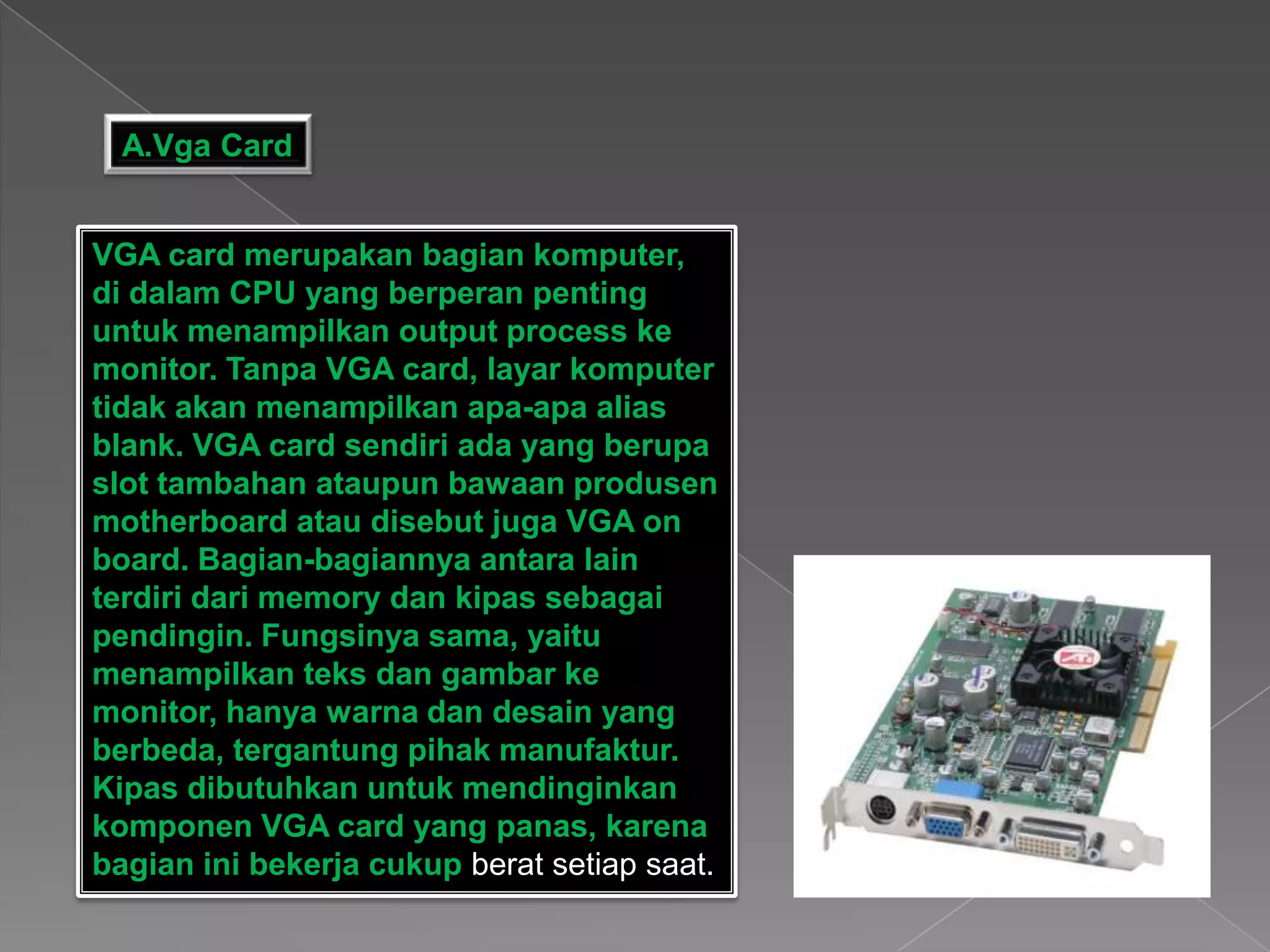 A.Vga Card
VGA card merupakan bagian komputer,
di dalam CPU yang berperan penting
untuk menampilkan output process ke
monitor. Tanpa VGA card, layar komputer
tidak akan menampilkan apa-apa alias
blank. VGA card sendiri ada yang berupa
slot tambahan ataupun bawaan produsen
motherboard atau disebut juga VGA on
board. Bagian-bagiannya antara lain
terdiri dari memory dan kipas sebagai
pendingin. Fungsinya sama, yaitu
menampilkan teks dan gambar ke
monitor, hanya warna dan desain yang
berbeda, tergantung pihak manufaktur.
Kipas dibutuhkan untuk mendinginkan
komponen VGA card yang panas, karena
bagian ini bekerja cukup berat setiap saat.
 