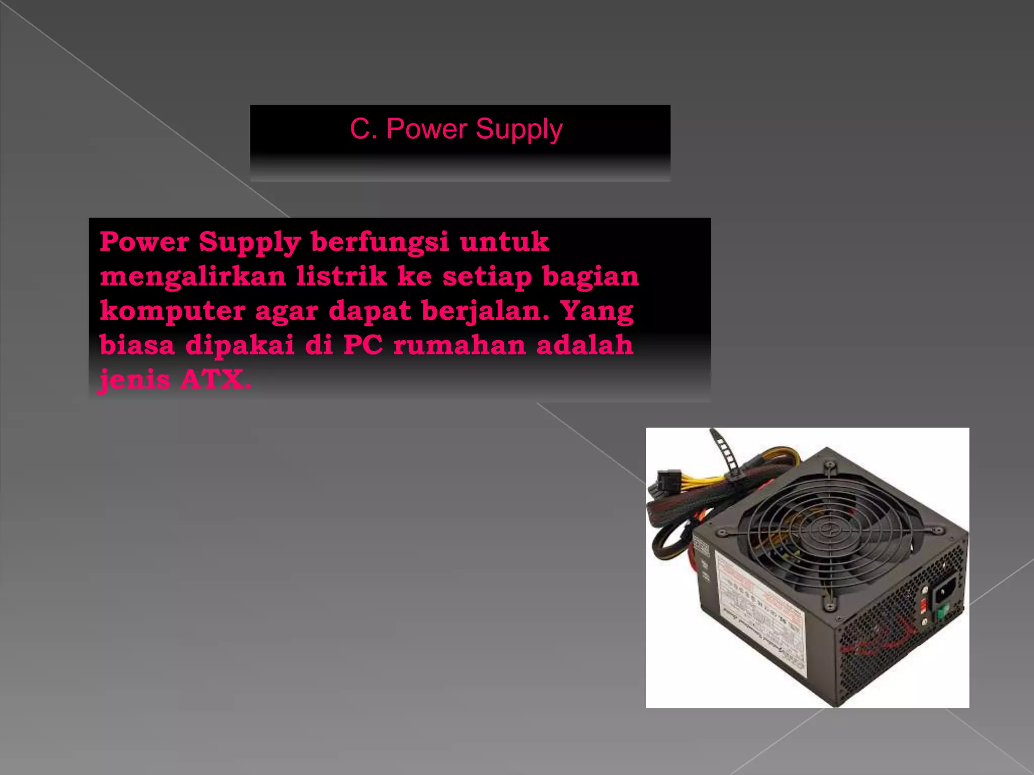 C. Power Supply
Power Supply berfungsi untuk
mengalirkan listrik ke setiap bagian
komputer agar dapat berjalan. Yang
biasa dipakai di PC rumahan adalah
jenis ATX.
 
