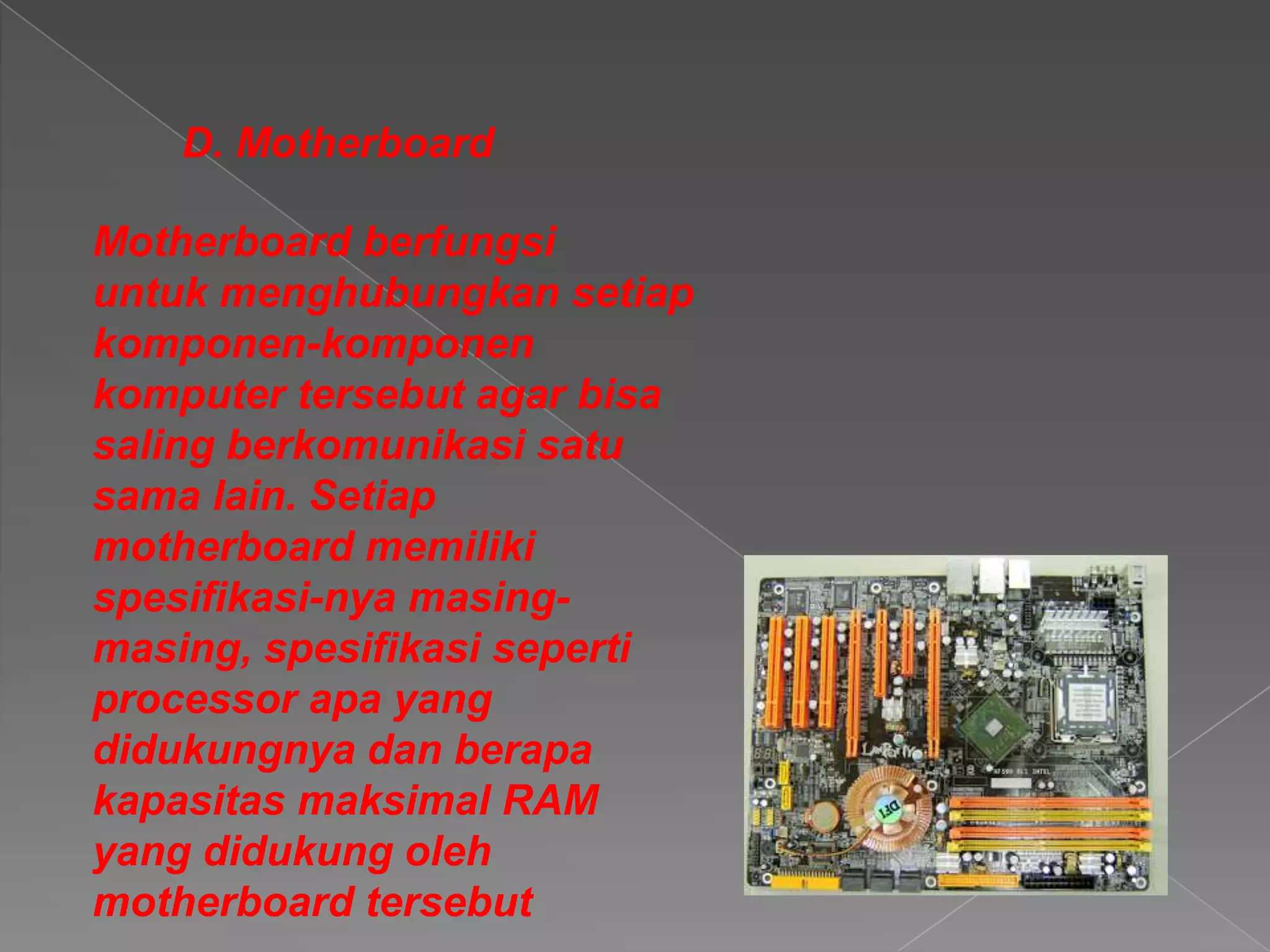 D. Motherboard
Motherboard berfungsi
untuk menghubungkan setiap
komponen-komponen
komputer tersebut agar bisa
saling berkomunikasi satu
sama lain. Setiap
motherboard memiliki
spesifikasi-nya masing-
masing, spesifikasi seperti
processor apa yang
didukungnya dan berapa
kapasitas maksimal RAM
yang didukung oleh
motherboard tersebut
 