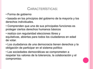 CARACTERÍSTICAS:
• Forma de gobierno
• basada en los principios del gobierno de la mayoría y los
derechos individuales.
• Comprenden que una de sus principales funciones es
proteger ciertos derechos humanos básicos
• realiza con regularidad elecciones libres y
equitativas, abiertas para todos los ciudadanos en edad
de votar.
• Los ciudadanos de una democracia tienen derechos y la
obligación de participar en el sistema político
• Las sociedades democráticas se comprometen a
respetar los valores de la tolerancia, la colaboración y el
compromiso.
 