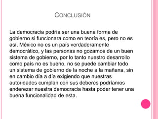 CONCLUSIÓN
La democracia podría ser una buena forma de
gobierno si funcionara como en teoría es, pero no es
así, México no es un país verdaderamente
democrático, y las personas no gozamos de un buen
sistema de gobierno, por lo tanto nuestro desarrollo
como país no es bueno, no se puede cambiar todo
un sistema de gobierno de la noche a la mañana, sin
en cambio día a día exigiendo que nuestras
autoridades cumplan con sus deberes podríamos
enderezar nuestra democracia hasta poder tener una
buena funcionalidad de esta.
 