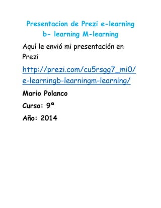 Presentacion de Prezi e-learning
b- learning M-learning
Aquí le envió mi presentación en
Prezi
http://prezi.com/cu5rsgg7_mi0/
e-learningb-learningm-learning/
Mario Polanco
Curso: 9ª
Año: 2014
 