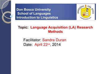 Don Bosco University
School of Languages
Introduction to Linguistics
Topic: Language Acquisition (LA) Research
Methods
Facilitator: Sandra Duran
Date: April 22nd, 2014
 
