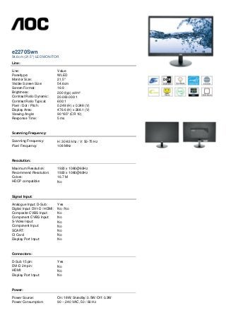 e2270Swn
54.6cm (21.5") LED MONITOR
Line:
Line: Value
Paneltype: WLED
Monitor Size: 21.5"
Visible Screen Size: 54.6cm
Screen Format: 16:9
Brightness: 200 (typ) cd/m²
Contrast Ratio Dynamic: 20.000.000:1
Contrast Ratio Typical: 600:1
Pixel / Dot / Pitch: 0.248 (H) x 0.248 (V)
Display Area: 476.6 (H) x 268.1 (V)
Viewing Angle: 90°/65° (CR 10)
Response Time: 5 ms
Scanning Frequency:
Scanning Frequency: H: 30-83 khz / V: 50-75 Hz
Pixel Frequency: 108 MHz
Resolution:
Maximum Resolution: 1920 x 1080@60Hz
Recommend Resolution: 1920 x 1080@60Hz
Colors: 16.7 M
HDCP compatible: No
Signal Input:
Analogue Input: D-Sub: Yes
Digital Input: DVI-D / HDMI: No / No
Composite CVBS Input: No
Component CVBS Input: No
S-Video Input: No
Component Input: No
SCART: No
CI Card: No
Display Port Input: No
Connectors:
D-Sub 15 pin: Yes
DVI-D 24-pin: No
HDMI: No
Display Port Input: No
Power:
Power Source: On: 18W; Standby: 0.5W: Off: 0.3W
Power Consumption: 90 ~ 240 VAC, 50 / 60 Hz
 