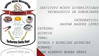 INSTITUTO MIXTO DIVERSIFICADO
TECNOLÓGICO DE SURORIENTE
CATEDRATICO:
GASPAR RAGUEX LÓPEZ
CATEDRA:
QUIMICA
TEMA:
ATÓMOS Y ESPECIES QUIMICAS
NOMBRE:
IVAN ALBERTO MORÁN PÉREZ
 