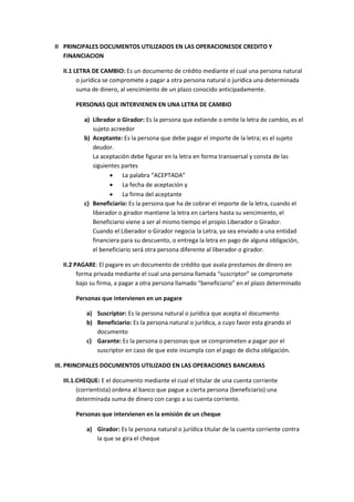 II PRINCIPALES DOCUMENTOS UTILIZADOS EN LAS OPERACIONESDE CREDITO Y
FINANCIACION
II.1 LETRA DE CAMBIO: Es un documento de crédito mediante el cual una persona natural
o jurídica se compromete a pagar a otra persona natural o jurídica una determinada
suma de dinero, al vencimiento de un plazo conocido anticipadamente.
PERSONAS QUE INTERVIENEN EN UNA LETRA DE CAMBIO
a) Librador o Girador: Es la persona que extiende o emite la letra de cambio, es el
sujeto acreedor
b) Aceptante: Es la persona que debe pagar el importe de la letra; es el sujeto
deudor.
La aceptación debe figurar en la letra en forma transversal y consta de las
siguientes partes
 La palabra “ACEPTADA”
 La fecha de aceptación y
 La firma del aceptante
c) Beneficiario: Es la persona que ha de cobrar el importe de la letra, cuando el
liberador o girador mantiene la letra en cartera hasta su vencimiento, el
Beneficiario viene a ser al mismo tiempo el propio Liberador o Girador.
Cuando el Liberador o Girador negocia la Letra, ya sea enviado a una entidad
financiera para su descuento, o entrega la letra en pago de alguna obligación,
el beneficiario será otra persona diferente al liberador o girador.
II.2 PAGARE: El pagare es un documento de crédito que avala prestamos de dinero en
forma privada mediante el cual una persona llamada “suscriptor” se compromete
bajo su firma, a pagar a otra persona llamado “beneficiario” en el plazo determinado
Personas que intervienen en un pagare
a) Suscriptor: Es la persona natural o jurídica que acepta el documento
b) Beneficiario: Es la persona natural o jurídica, a cuyo favor esta girando el
documento
c) Garante: Es la persona o personas que se comprometen a pagar por el
suscriptor en caso de que este incumpla con el pago de dicha obligación.
III. PRINCIPALES DOCUMENTOS UTILIZADO EN LAS OPERACIONES BANCARIAS
III.1.CHEQUE: E el documento mediante el cual el titular de una cuenta corriente
(corrientista) ordena al banco que pague a cierta persona (beneficiario) una
determinada suma de dinero con cargo a su cuenta corriente.
Personas que intervienen en la emisión de un cheque
a) Girador: Es la persona natural o jurídica titular de la cuenta corriente contra
la que se gira el cheque
 
