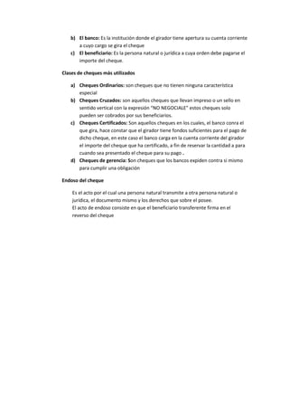 b) El banco: Es la institución donde el girador tiene apertura su cuenta corriente
a cuyo cargo se gira el cheque
c) El beneficiario: Es la persona natural o jurídica a cuya orden debe pagarse el
importe del cheque.
Clases de cheques más utilizados
a) Cheques Ordinarios: son cheques que no tienen ninguna característica
especial
b) Cheques Cruzados: son aquellos cheques que llevan impreso o un sello en
sentido vertical con la expresión “NO NEGOCIALE” estos cheques solo
pueden ser cobrados por sus beneficiarios.
c) Cheques Certificados: Son aquellos cheques en los cuales, el banco conra el
que gira, hace constar que el girador tiene fondos suficientes para el pago de
dicho cheque, en este caso el banco carga en la cuenta corriente del girador
el importe del cheque que ha certificado, a fin de reservar la cantidad a para
cuando sea presentado el cheque para su pago .
d) Cheques de gerencia: Son cheques que los bancos expiden contra si mismo
para cumplir una obligación
Endoso del cheque
Es el acto por el cual una persona natural transmite a otra persona natural o
jurídica, el documento mismo y los derechos que sobre el posee.
El acto de endoso consiste en que el beneficiario transferente firma en el
reverso del cheque
 
