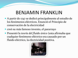 BENJAMIN FRANKLIN
 A partir de 1747 se dedicó principalmente al estudio de
los fenómenos eléctricos. Enunció el Principio de
conservación de la electricidad
 creó su más famoso invento, el pararrayo
 Presentó la teoría del fluido único (esta afirmaba que
cualquier fenómeno eléctrico era causado por un
fluido eléctrico, la electricidad positiva.
 