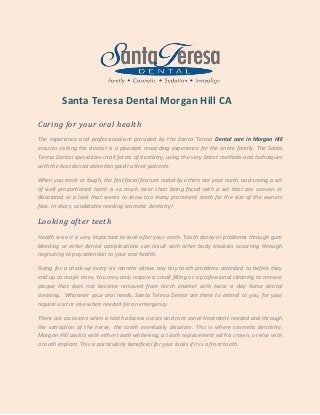 Santa Teresa Dental Morgan Hill CA
Caring for your oral health
The experience and professionalism provided by the Santa Teresa Dental care in Morgan Hill
ensures visiting the dentist is a pleasant rewarding experience for the entire family. The Santa
Teresa Dental specializes in all forms of dentistry, using the very latest methods and techniques
with the best dental attention paid to their patients.
When you smile or laugh, the first facial feature noted by others are your teeth, and seeing a set
of well proportioned teeth is so much nicer than being faced with a set that are uneven or
discolored or a look that seems to show too many prominent teeth for the size of the owners
face. In short, candidates needing cosmetic dentistry!
Looking after teeth
Health wise it is very important to look after your teeth. Tooth decay or problems through gum
bleeding or other dental complications can result with other body troubles occurring through
neglecting to pay attention to your oral health.
Going for a check-up every six months allows any tiny tooth problems attended to before they
end up as major ones. You may only require a small filling or a professional cleaning to remove
plaque that does not become removed from teeth enamel with twice a day home dental
cleaning. Whatever your oral needs, Santa Teresa Dental are there to attend to you, for your
regular visit or else when needed for an emergency.
There are occasions when a tooth abscess occurs and root canal treatment needed and through
the extraction of the nerve, the tooth eventually discolors. This is where cosmetic dentistry,
Morgan Hill assists with either tooth whitening, a tooth replacement with a crown, or else with
a tooth implant. This is particularly beneficial for your looks if it is a front tooth.
 