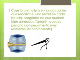 2 Cose la cremallera en las dos partes
que recortaste, una mitad en cada
botella. Asegúrate de que queden
bien alineadas. También puedes
pegarla con pegamento muy
resistente(silicona caliente).
 