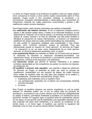 La teoría de Piaget basada en la tendencia al equilibrio, tiene por objeto explicar 
cómo conocemos el mundo y cómo cambia nuestro conocimiento sobre él. Para 
explicarlo, Piaget acude a dos conceptos centrales: la asimilación y la 
acomodación; conceptos interdependientes e indisociables para comprender los 
mecanismos mediante los cuales adquirimos conocimientos y gracias a ello, 
cualificamos nuestro proceso adaptativo. 
Para Piaget existen cuatro factores principales que explican el desarrollo: 
 La maduración del sistema nervioso. Al ser un organismo biológico-social y 
debido a ello también existen fases y niveles en el desarrollo fisiológico, el cual 
determinará la "máquina" con la cual se piensa. Los procesos de pensamiento se 
realizan la corteza cerebral y el nivel de desarrollo que ella posea facilitará o 
dificultará la adquisición de nuevas informaciones. La herencia y la maduración 
establecen los rangos entre los cuales podrán desarrollarse las capacidades. 
En este sentido la maduración establece unas posibilidades y unos límites, 
actuando como condición necesaria, aunque no suficiente. Para que 
efectivamente suceda se requiere de "cierto ejercicio". En términos de Piaget: 
"...la maduración no es, sin duda, nunca independiente de un cierto ejercicio 
funcional, en el que la experiencia representa, pues, su papel". 
 Las experiencias físicas que enfrenten al infante con el mundo real y le generen 
la necesidad de favorecer la interacción asimilativa-acomodativa. Las 
experiencias físicas, al provocar la asimilación y acomodación, generan cambios 
cognoscitivos, cambios en los esquemas y las estructuras. 
 La interacción social, que permite al individuo enfrentarse a la realidad 
simbólica representada por los compañeros, los padres, los vecinos, los mayores, 
los profesores, etc. 
 El equilibrio o proceso auto regulador, que organiza e integra los anteriores. 
En términos de Piaget, el desarrollo es antes que nada un proceso de 
equilibración, caracterizado por una sucesión de etapas, las cuales marchan 
hacia niveles de equilibrio cada vez más altos. Ese equilibrio no es estático y, 
fundamentalmente, presenta tres características (Piaget, 1974): 
 Estabilidad, pero entendida como un equilibrio móvil. 
 Las perturbaciones generadas por el exterior son compensadas mediante 
acciones del sujeto. 
 Es activo. 
Para Piaget, el equilibrio adquiere una enorme importancia, la cual se puede 
entender en diferentes niveles: uno, el que se realiza entre los procesos de 
asimilación y acomodación que ocurren siempre que el individuo inteligentemente 
se adapta al entorno, permitiendo finalmente el equilibrio y la modificación de los 
esquemas iniciales. En segundo lugar, el equilibrio entre los subsistemas internos 
de una etapa, el cual permite que las habilidades y los desarrollos obtenidos en un 
área particular del saber sean transferidos a la solución de problemas en las 
demás áreas; y, en tercer lugar, el equilibrio que permite la regulación del 
desarrollo como un todo, al cual nos hemos referido inicialmente. 
 
