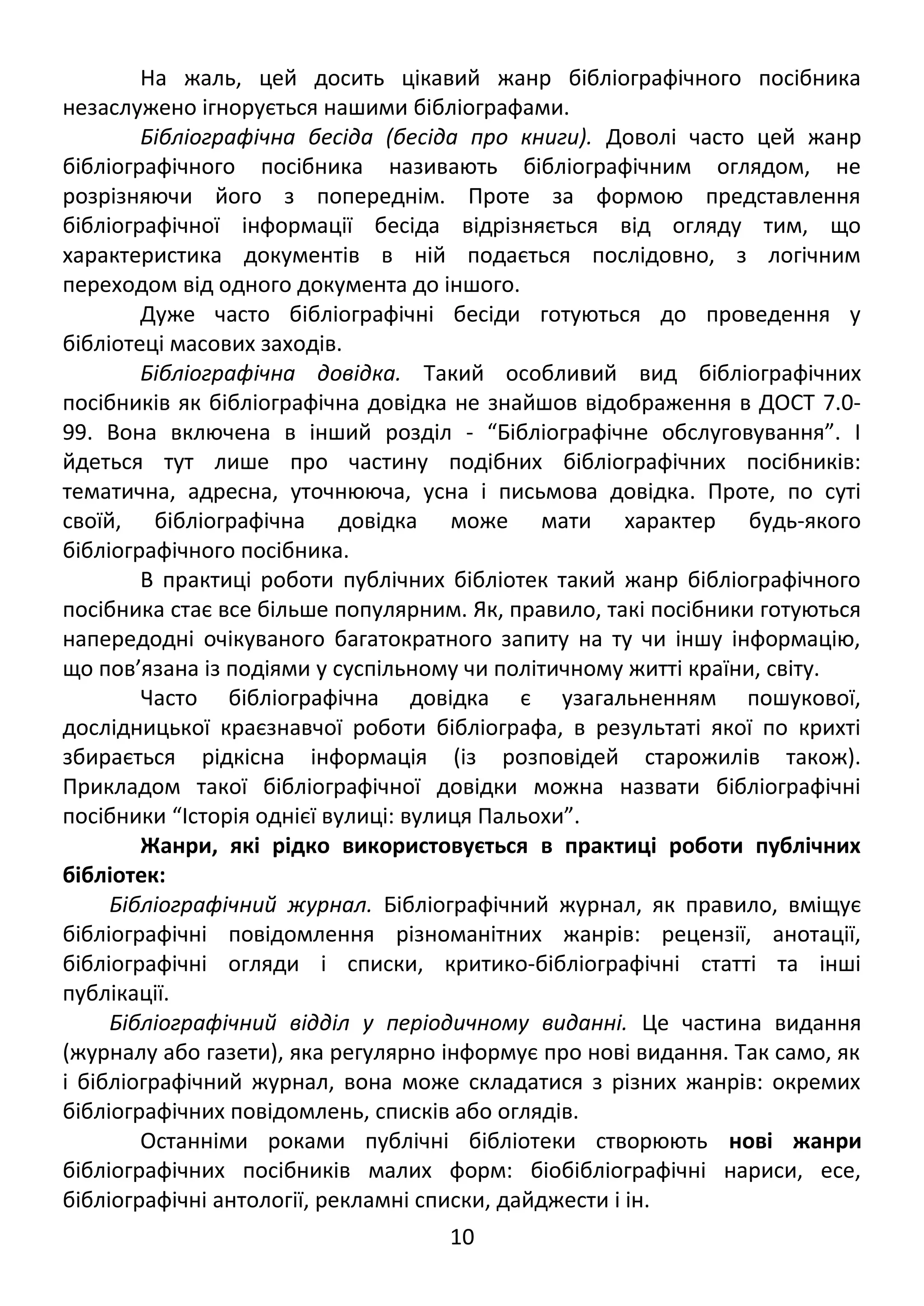 На жаль, цей досить цікавий жанр бібліографічного посібника 
незаслужено ігнорується нашими бібліографами. 
Бібліографічна бесіда (бесіда про книги). Доволі часто цей жанр 
бібліографічного посібника називають бібліографічним оглядом, не 
розрізняючи його з попереднім. Проте за формою представлення 
бібліографічної інформації бесіда відрізняється від огляду тим, що 
характеристика документів в ній подається послідовно, з логічним 
переходом від одного документа до іншого. 
Дуже часто бібліографічні бесіди готуються до проведення у 
бібліотеці масових заходів. 
Бібліографічна довідка. Такий особливий вид бібліографічних 
посібників як бібліографічна довідка не знайшов відображення в ДОСТ 7.0- 
99. Вона включена в інший розділ - “Бібліографічне обслуговування”. І 
йдеться тут лише про частину подібних бібліографічних посібників: 
тематична, адресна, уточнююча, усна і письмова довідка. Проте, по суті 
своїй, бібліографічна довідка може мати характер будь-якого 
бібліографічного посібника. 
В практиці роботи публічних бібліотек такий жанр бібліографічного 
посібника стає все більше популярним. Як, правило, такі посібники готуються 
напередодні очікуваного багатократного запиту на ту чи іншу інформацію, 
що пов’язана із подіями у суспільному чи політичному житті країни, світу. 
Часто бібліографічна довідка є узагальненням пошукової, 
дослідницької краєзнавчої роботи бібліографа, в результаті якої по крихті 
збирається рідкісна інформація (із розповідей старожилів також). 
Прикладом такої бібліографічної довідки можна назвати бібліографічні 
посібники “Історія однієї вулиці: вулиця Пальохи”. 
Жанри, які рідко використовується в практиці роботи публічних 
бібліотек: 
Бібліографічний журнал. Бібліографічний журнал, як правило, вміщує 
бібліографічні повідомлення різноманітних жанрів: рецензії, анотації, 
бібліографічні огляди і списки, критико-бібліографічні статті та інші 
публікації. 
Бібліографічний відділ у періодичному виданні. Це частина видання 
(журналу або газети), яка регулярно інформує про нові видання. Так само, як 
і бібліографічний журнал, вона може складатися з різних жанрів: окремих 
бібліографічних повідомлень, списків або оглядів. 
Останніми роками публічні бібліотеки створюють нові жанри 
бібліографічних посібників малих форм: біобібліографічні нариси, есе, 
бібліографічні антології, рекламні списки, дайджести і ін. 
10 
 