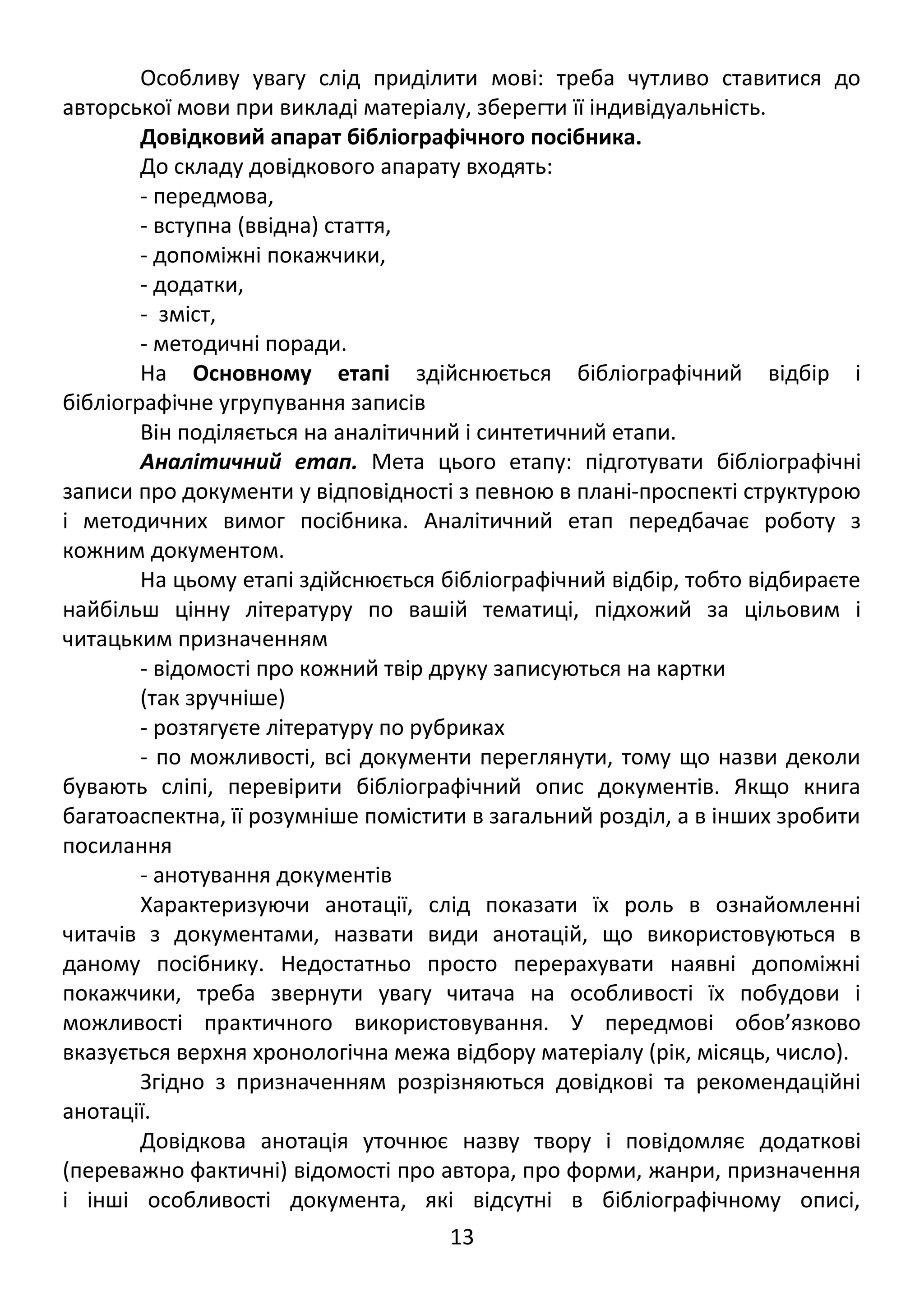 Особливу увагу слід приділити мові: треба чутливо ставитися до 
авторської мови при викладі матеріалу, зберегти її індивідуальність. 
Довідковий апарат бібліографічного посібника. 
До складу довідкового апарату входять: 
- передмова, 
- вступна (ввідна) стаття, 
- допоміжні покажчики, 
- додатки, 
- зміст, 
- методичні поради. 
На Основному етапі здійснюється бібліографічний відбір і 
бібліографічне угрупування записів 
Він поділяється на аналітичний і синтетичний етапи. 
Аналітичний етап. Мета цього етапу: підготувати бібліографічні 
записи про документи у відповідності з певною в плані-проспекті структурою 
і методичних вимог посібника. Аналітичний етап передбачає роботу з 
кожним документом. 
На цьому етапі здійснюється бібліографічний відбір, тобто відбираєте 
найбільш цінну літературу по вашій тематиці, підхожий за цільовим і 
читацьким призначенням 
- відомості про кожний твір друку записуються на картки 
(так зручніше) 
- розтягуєте літературу по рубриках 
- по можливості, всі документи переглянути, тому що назви деколи 
бувають сліпі, перевірити бібліографічний опис документів. Якщо книга 
багатоаспектна, її розумніше помістити в загальний розділ, а в інших зробити 
посилання 
- анотування документів 
Характеризуючи анотації, слід показати їх роль в ознайомленні 
читачів з документами, назвати види анотацій, що використовуються в 
даному посібнику. Недостатньо просто перерахувати наявні допоміжні 
покажчики, треба звернути увагу читача на особливості їх побудови і 
можливості практичного використовування. У передмові обов’язково 
вказується верхня хронологічна межа відбору матеріалу (рік, місяць, число). 
Згідно з призначенням розрізняються довідкові та рекомендаційні 
анотації. 
Довідкова анотація уточнює назву твору і повідомляє додаткові 
(переважно фактичні) відомості про автора, про форми, жанри, призначення 
і інші особливості документа, які відсутні в бібліографічному описі, 
13 
 