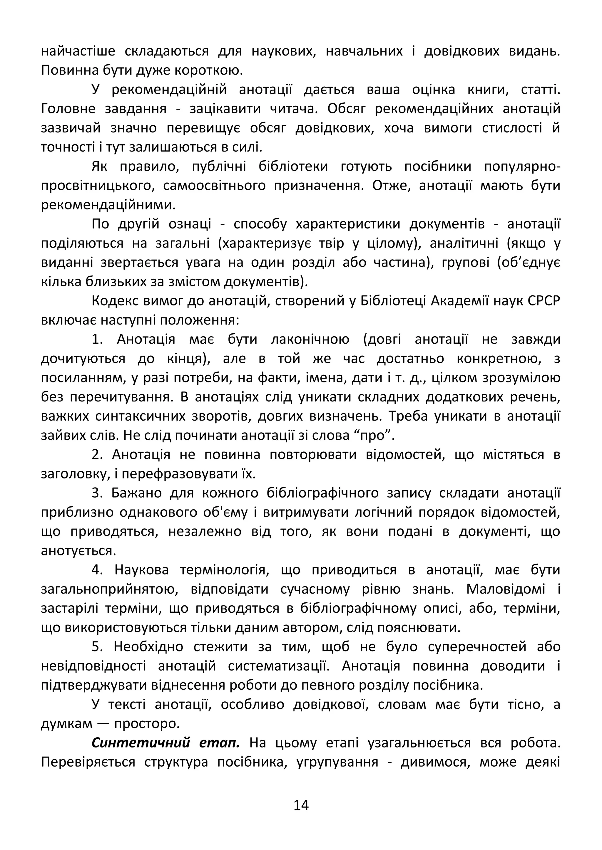 найчастіше складаються для наукових, навчальних і довідкових видань. 
Повинна бути дуже короткою. 
У рекомендаційній анотації дається ваша оцінка книги, статті. 
Головне завдання - зацікавити читача. Обсяг рекомендаційних анотацій 
зазвичай значно перевищує обсяг довідкових, хоча вимоги стислості й 
точності і тут залишаються в силі. 
Як правило, публічні бібліотеки готують посібники популярно- 
просвітницького, самоосвітнього призначення. Отже, анотації мають бути 
рекомендаційними. 
По другій ознаці - способу характеристики документів - анотації 
поділяються на загальні (характеризує твір у цілому), аналітичні (якщо у 
виданні звертається увага на один розділ або частина), групові (об’єднує 
кілька близьких за змістом документів). 
Кодекс вимог до анотацій, створений у Бібліотеці Академії наук СРСР 
включає наступні положення: 
1. Анотація має бути лаконічною (довгі анотації не завжди 
дочитуються до кінця), але в той же час достатньо конкретною, з 
посиланням, у разі потреби, на факти, імена, дати і т. д., цілком зрозумілою 
без перечитування. В анотаціях слід уникати складних додаткових речень, 
важких синтаксичних зворотів, довгих визначень. Треба уникати в анотації 
зайвих слів. Не слід починати анотації зі слова “про”. 
2. Анотація не повинна повторювати відомостей, що містяться в 
заголовку, і перефразовувати їх. 
3. Бажано для кожного бібліографічного запису складати анотації 
приблизно однакового об'єму і витримувати логічний порядок відомостей, 
що приводяться, незалежно від того, як вони подані в документі, що 
анотується. 
4. Наукова термінологія, що приводиться в анотації, має бути 
загальноприйнятою, відповідати сучасному рівню знань. Маловідомі і 
застарілі терміни, що приводяться в бібліографічному описі, або, терміни, 
що використовуються тільки даним автором, слід пояснювати. 
5. Необхідно стежити за тим, щоб не було суперечностей або 
невідповідності анотацій систематизації. Анотація повинна доводити і 
підтверджувати віднесення роботи до певного розділу посібника. 
У тексті анотації, особливо довідкової, словам має бути тісно, а 
думкам — просторо. 
Синтетичний етап. На цьому етапі узагальнюється вся робота. 
Перевіряється структура посібника, угрупування - дивимося, може деякі 
14 
 
