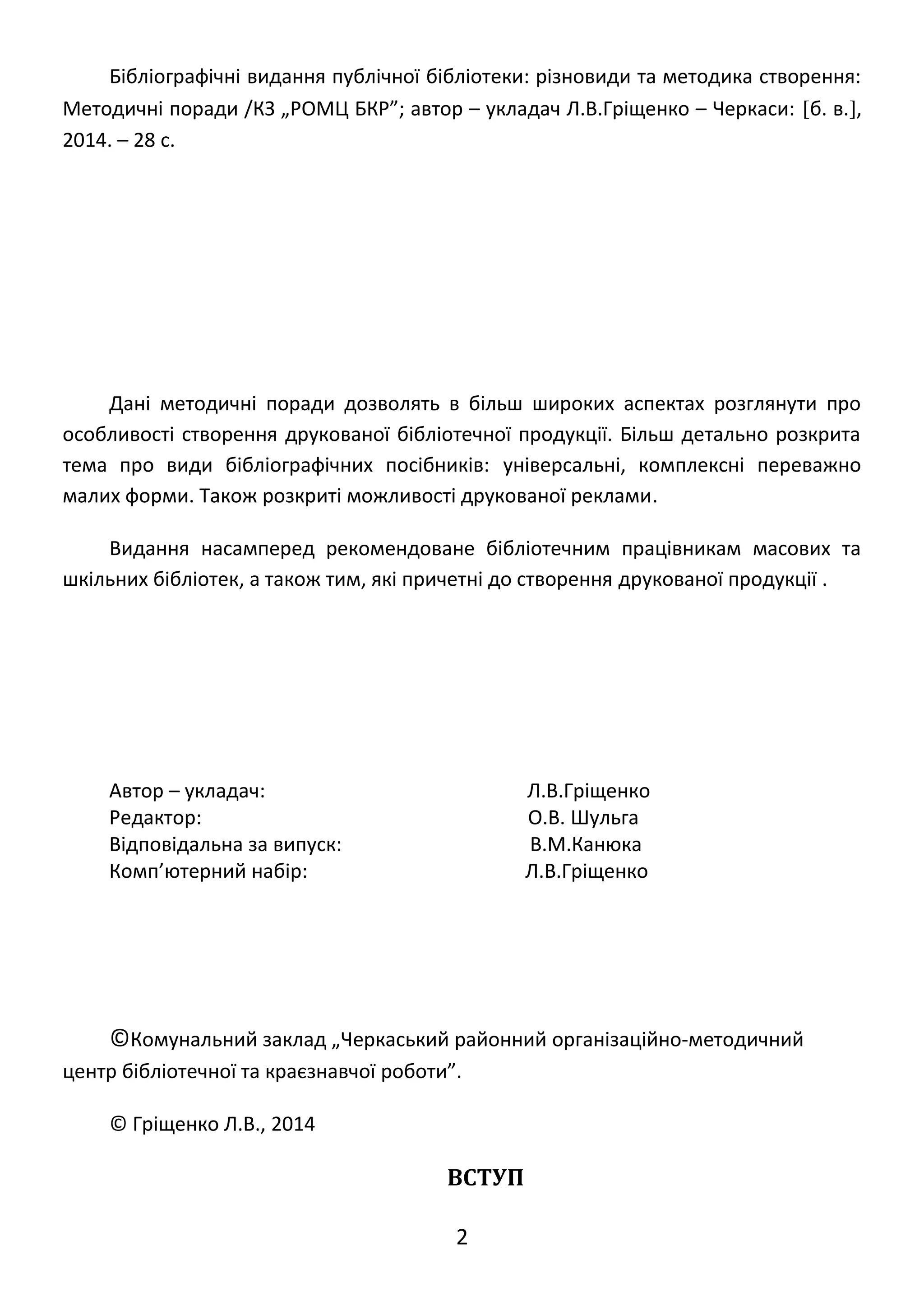 Бібліографічні видання публічної бібліотеки: різновиди та методика створення: 
Методичні поради /КЗ „РОМЦ БКР”; автор – укладач Л.В.Гріщенко – Черкаси: [б. в.], 
2014. – 28 с. 
Дані методичні поради дозволять в більш широких аспектах розглянути про 
особливості створення друкованої бібліотечної продукції. Більш детально розкрита 
тема про види бібліографічних посібників: універсальні, комплексні переважно 
малих форми. Також розкриті можливості друкованої реклами. 
Видання насамперед рекомендоване бібліотечним працівникам масових та 
шкільних бібліотек, а також тим, які причетні до створення друкованої продукції . 
Автор – укладач: Л.В.Гріщенко 
Редактор: О.В. Шульга 
Відповідальна за випуск: В.М.Канюка 
Комп’ютерний набір: Л.В.Гріщенко 
©Комунальний заклад „Черкаський районний організаційно-методичний 
центр бібліотечної та краєзнавчої роботи”. 
© Гріщенко Л.В., 2014 
ВСТУП 
2 
 