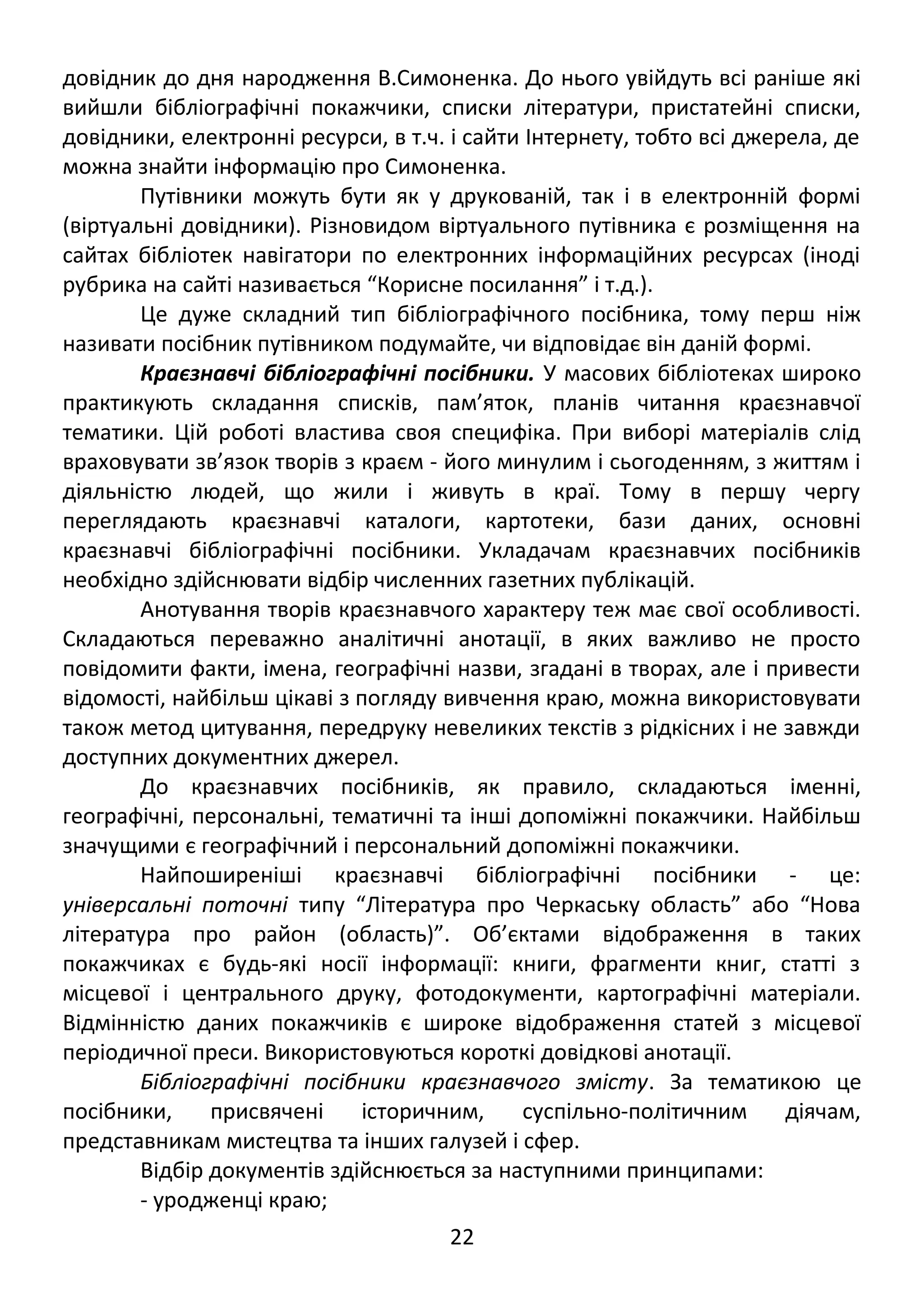 довідник до дня народження В.Симоненка. До нього увійдуть всі раніше які 
вийшли бібліографічні покажчики, списки літератури, пристатейні списки, 
довідники, електронні ресурси, в т.ч. і сайти Інтернету, тобто всі джерела, де 
можна знайти інформацію про Симоненка. 
Путівники можуть бути як у друкованій, так і в електронній формі 
(віртуальні довідники). Різновидом віртуального путівника є розміщення на 
сайтах бібліотек навігатори по електронних інформаційних ресурсах (іноді 
рубрика на сайті називається “Корисне посилання” і т.д.). 
Це дуже складний тип бібліографічного посібника, тому перш ніж 
називати посібник путівником подумайте, чи відповідає він даній формі. 
Краєзнавчі бібліографічні посібники. У масових бібліотеках широко 
практикують складання списків, пам’яток, планів читання краєзнавчої 
тематики. Цій роботі властива своя специфіка. При виборі матеріалів слід 
враховувати зв’язок творів з краєм - його минулим і сьогоденням, з життям і 
діяльністю людей, що жили і живуть в краї. Тому в першу чергу 
переглядають краєзнавчі каталоги, картотеки, бази даних, основні 
краєзнавчі бібліографічні посібники. Укладачам краєзнавчих посібників 
необхідно здійснювати відбір численних газетних публікацій. 
Анотування творів краєзнавчого характеру теж має свої особливості. 
Складаються переважно аналітичні анотації, в яких важливо не просто 
повідомити факти, імена, географічні назви, згадані в творах, але і привести 
відомості, найбільш цікаві з погляду вивчення краю, можна використовувати 
також метод цитування, передруку невеликих текстів з рідкісних і не завжди 
доступних документних джерел. 
До краєзнавчих посібників, як правило, складаються іменні, 
географічні, персональні, тематичні та інші допоміжні покажчики. Найбільш 
значущими є географічний і персональний допоміжні покажчики. 
Найпоширеніші краєзнавчі бібліографічні посібники - це: 
універсальні поточні типу “Література про Черкаську область” або “Нова 
література про район (область)”. Об’єктами відображення в таких 
покажчиках є будь-які носії інформації: книги, фрагменти книг, статті з 
місцевої і центрального друку, фотодокументи, картографічні матеріали. 
Відмінністю даних покажчиків є широке відображення статей з місцевої 
періодичної преси. Використовуються короткі довідкові анотації. 
Бібліографічні посібники краєзнавчого змісту. За тематикою це 
посібники, присвячені історичним, суспільно-політичним діячам, 
представникам мистецтва та інших галузей і сфер. 
Відбір документів здійснюється за наступними принципами: 
- уродженці краю; 
22 
 