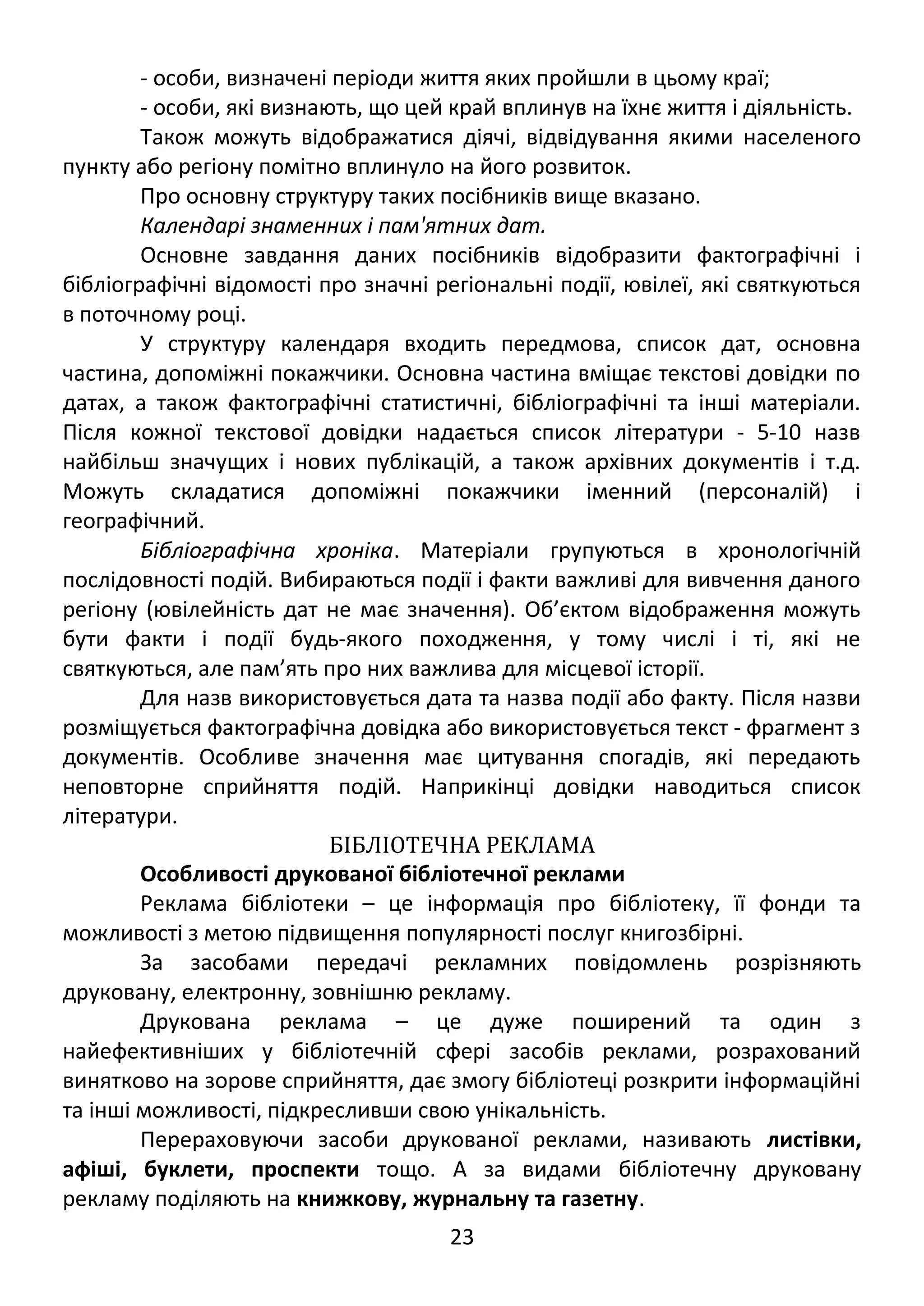 - особи, визначені періоди життя яких пройшли в цьому краї; 
- особи, які визнають, що цей край вплинув на їхнє життя і діяльність. 
Також можуть відображатися діячі, відвідування якими населеного 
пункту або регіону помітно вплинуло на його розвиток. 
Про основну структуру таких посібників вище вказано. 
Календарі знаменних і пам'ятних дат. 
Основне завдання даних посібників відобразити фактографічні і 
бібліографічні відомості про значні регіональні події, ювілеї, які святкуються 
в поточному році. 
У структуру календаря входить передмова, список дат, основна 
частина, допоміжні покажчики. Основна частина вміщає текстові довідки по 
датах, а також фактографічні статистичні, бібліографічні та інші матеріали. 
Після кожної текстової довідки надається список літератури - 5-10 назв 
найбільш значущих і нових публікацій, а також архівних документів і т.д. 
Можуть складатися допоміжні покажчики іменний (персоналій) і 
географічний. 
Бібліографічна хроніка. Матеріали групуються в хронологічній 
послідовності подій. Вибираються події і факти важливі для вивчення даного 
регіону (ювілейність дат не має значення). Об’єктом відображення можуть 
бути факти і події будь-якого походження, у тому числі і ті, які не 
святкуються, але пам’ять про них важлива для місцевої історії. 
Для назв використовується дата та назва події або факту. Після назви 
розміщується фактографічна довідка або використовується текст - фрагмент з 
документів. Особливе значення має цитування спогадів, які передають 
неповторне сприйняття подій. Наприкінці довідки наводиться список 
літератури. 
БІБЛІОТЕЧНА РЕКЛАМА 
Особливості друкованої бібліотечної реклами 
Реклама бібліотеки – це інформація про бібліотеку, її фонди та 
можливості з метою підвищення популярності послуг книгозбірні. 
За засобами передачі рекламних повідомлень розрізняють 
друковану, електронну, зовнішню рекламу. 
Друкована реклама – це дуже поширений та один з 
найефективніших у бібліотечній сфері засобів реклами, розрахований 
винятково на зорове сприйняття, дає змогу бібліотеці розкрити інформаційні 
та інші можливості, підкресливши свою унікальність. 
Перераховуючи засоби друкованої реклами, називають листівки, 
афіші, буклети, проспекти тощо. А за видами бібліотечну друковану 
рекламу поділяють на книжкову, журнальну та газетну. 
23 
 