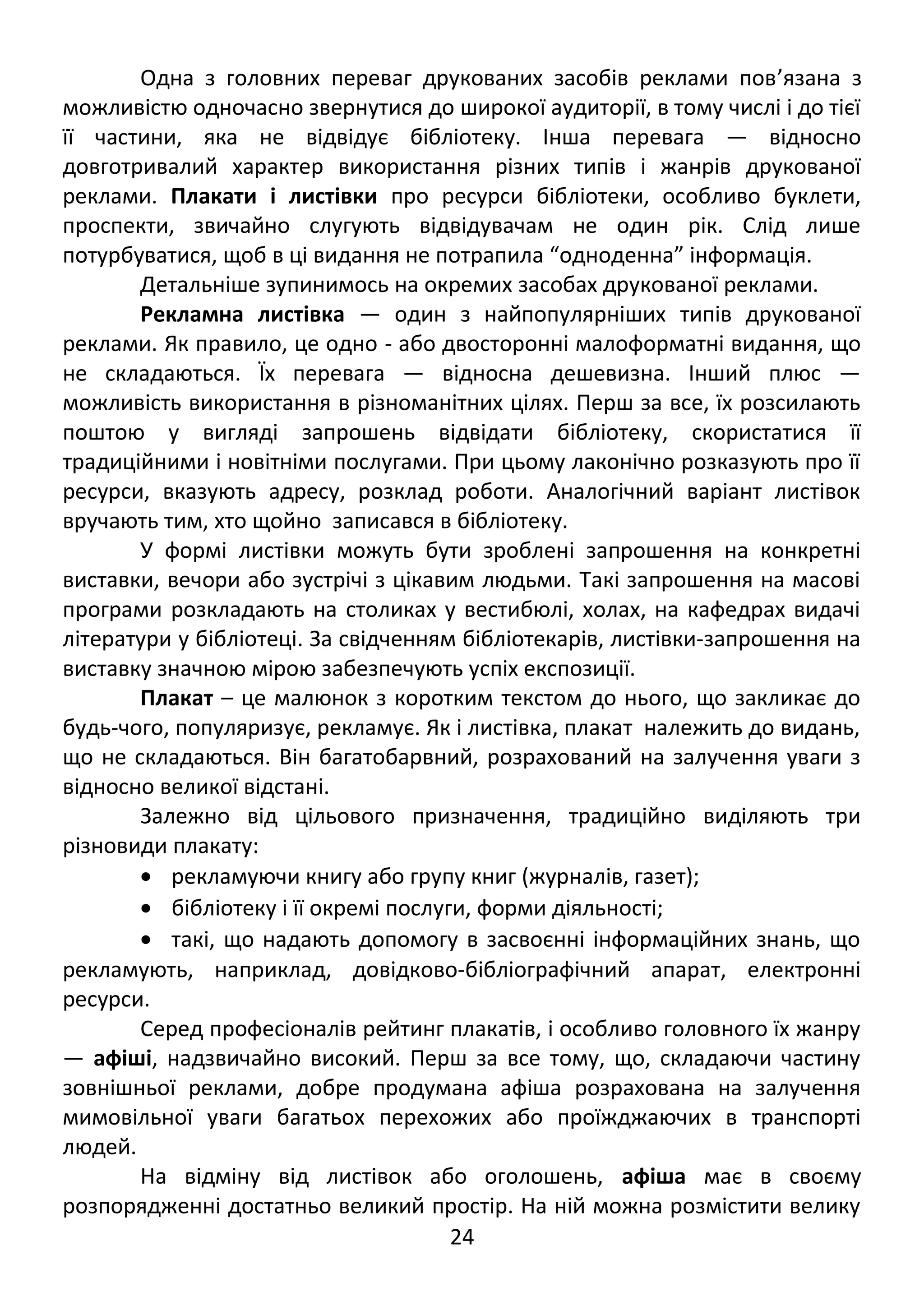 Одна з головних переваг друкованих засобів реклами пов’язана з 
можливістю одночасно звернутися до широкої аудиторії, в тому числі і до тієї 
її частини, яка не відвідує бібліотеку. Інша перевага — відносно 
довготривалий характер використання різних типів і жанрів друкованої 
реклами. Плакати і листівки про ресурси бібліотеки, особливо буклети, 
проспекти, звичайно слугують відвідувачам не один рік. Слід лише 
потурбуватися, щоб в ці видання не потрапила “одноденна” інформація. 
Детальніше зупинимось на окремих засобах друкованої реклами. 
Рекламна листівка — один з найпопулярніших типів друкованої 
реклами. Як правило, це одно - або двосторонні малоформатні видання, що 
не складаються. Їх перевага — відносна дешевизна. Інший плюс — 
можливість використання в різноманітних цілях. Перш за все, їх розсилають 
поштою у вигляді запрошень відвідати бібліотеку, скористатися її 
традиційними і новітніми послугами. При цьому лаконічно розказують про її 
ресурси, вказують адресу, розклад роботи. Аналогічний варіант листівок 
вручають тим, хто щойно записався в бібліотеку. 
У формі листівки можуть бути зроблені запрошення на конкретні 
виставки, вечори або зустрічі з цікавим людьми. Такі запрошення на масові 
програми розкладають на столиках у вестибюлі, холах, на кафедрах видачі 
літератури у бібліотеці. За свідченням бібліотекарів, листівки-запрошення на 
виставку значною мірою забезпечують успіх експозиції. 
Плакат – це малюнок з коротким текстом до нього, що закликає до 
будь-чого, популяризує, рекламує. Як і листівка, плакат належить до видань, 
що не складаються. Він багатобарвний, розрахований на залучення уваги з 
відносно великої відстані. 
Залежно від цільового призначення, традиційно виділяють три 
різновиди плакату: 
· рекламуючи книгу або групу книг (журналів, газет); 
· бібліотеку і її окремі послуги, форми діяльності; 
· такі, що надають допомогу в засвоєнні інформаційних знань, що 
рекламують, наприклад, довідково-бібліографічний апарат, електронні 
ресурси. 
Серед професіоналів рейтинг плакатів, і особливо головного їх жанру 
— афіші, надзвичайно високий. Перш за все тому, що, складаючи частину 
зовнішньої реклами, добре продумана афіша розрахована на залучення 
мимовільної уваги багатьох перехожих або проїжджаючих в транспорті 
людей. 
На відміну від листівок або оголошень, афіша має в своєму 
розпорядженні достатньо великий простір. На ній можна розмістити велику 
24 
 
